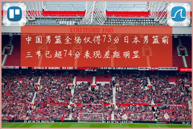 中国男篮全场仅得73分日本男篮前三节已超74分表现差距明显