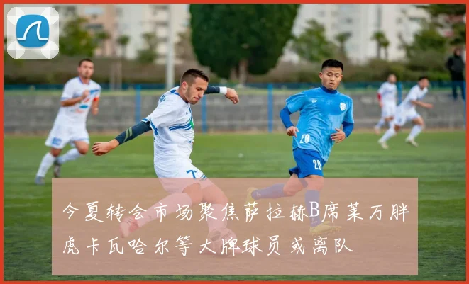 今夏转会市场聚焦萨拉赫B席莱万胖虎卡瓦哈尔等大牌球员或离队