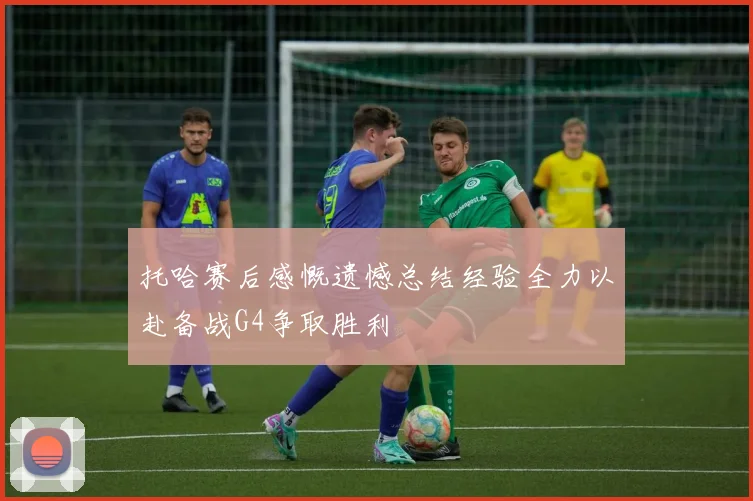 托哈赛后感慨遗憾总结经验全力以赴备战G4争取胜利