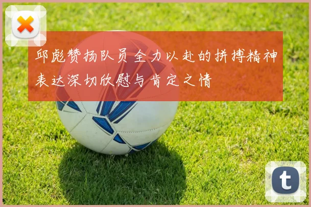 邱彪赞扬队员全力以赴的拼搏精神表达深切欣慰与肯定之情