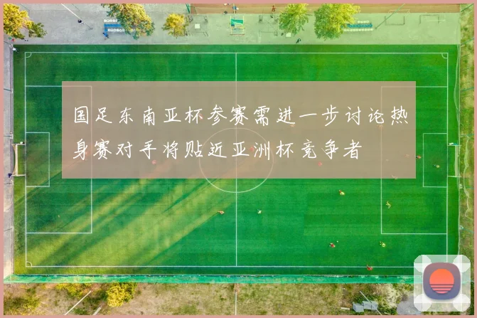 国足东南亚杯参赛需进一步讨论热身赛对手将贴近亚洲杯竞争者