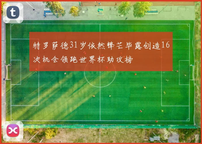 特罗萨德31岁依然锋芒毕露创造16次机会领跑世界杯助攻榜