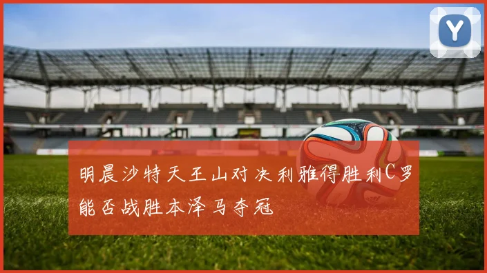 明晨沙特天王山对决利雅得胜利C罗能否战胜本泽马夺冠